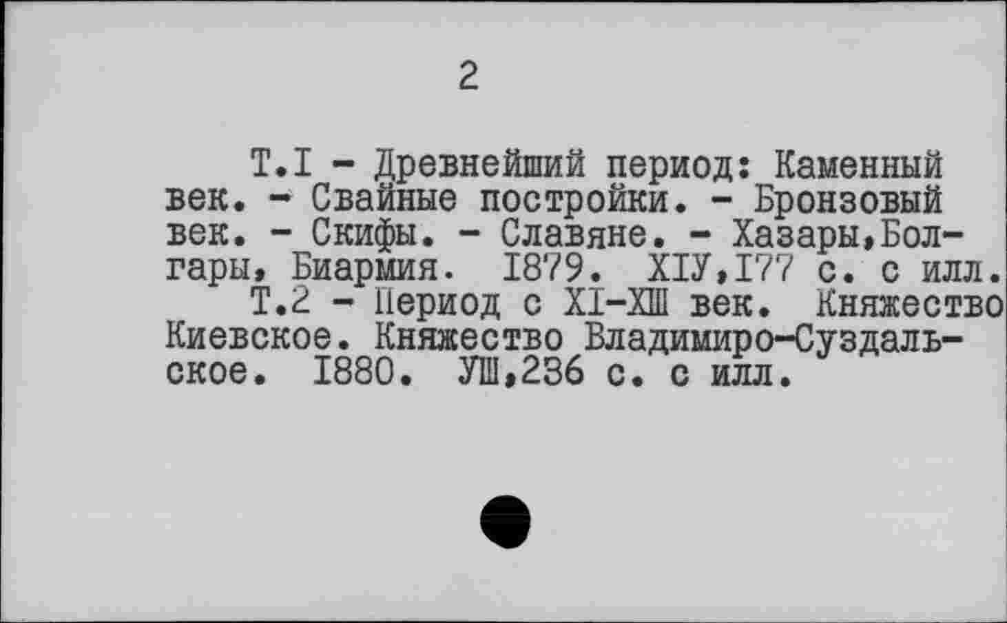 ﻿2
T.I - Древнейший период: Каменный век. - Свайные постройки. - Бронзовый век. - Скифы. - Славяне. - Хазары,Болгары, Биармия. 1879. Х1У,177 с. с илл.
Т.2 - Период с ХІ-ХШ век. Княжество Киевское. Княжество Владимиро-Суздальское. 1880. УШ,236 с. с илл.